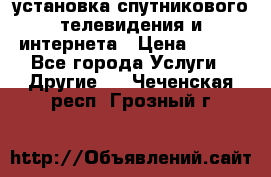 установка спутникового телевидения и интернета › Цена ­ 500 - Все города Услуги » Другие   . Чеченская респ.,Грозный г.